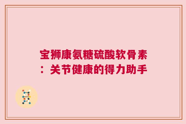 宝狮康氨糖硫酸软骨素：关节健康的得力助手