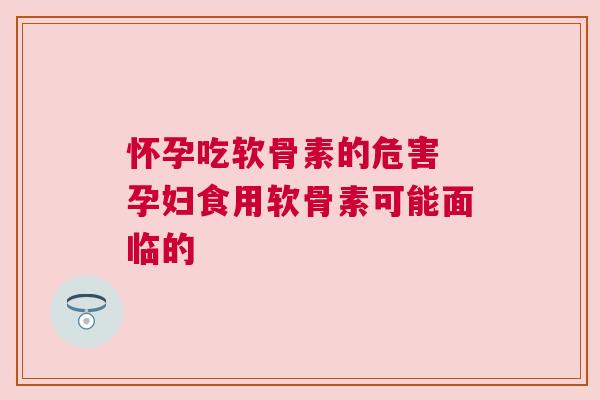 怀孕吃软骨素的危害 孕妇食用软骨素可能面临的
