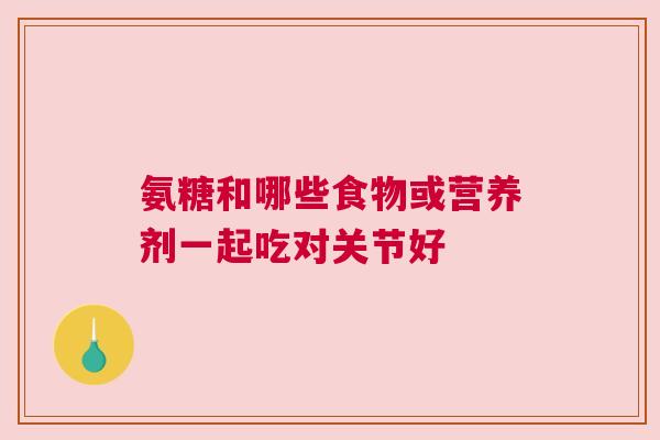 氨糖和哪些食物或营养剂一起吃对关节好