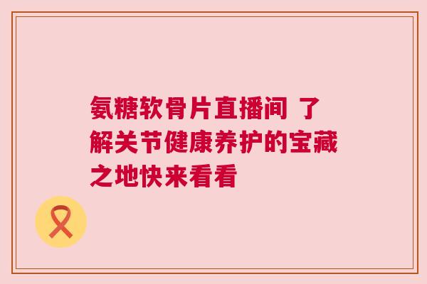 氨糖软骨片直播间 了解关节健康养护的宝藏之地快来看看