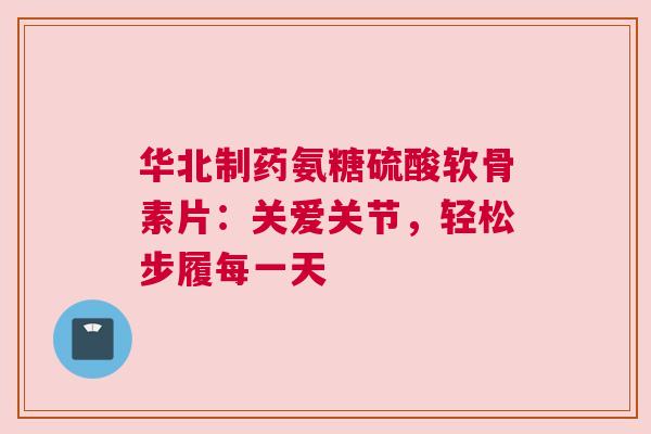 华北制药氨糖硫酸软骨素片：关爱关节，轻松步履每一天