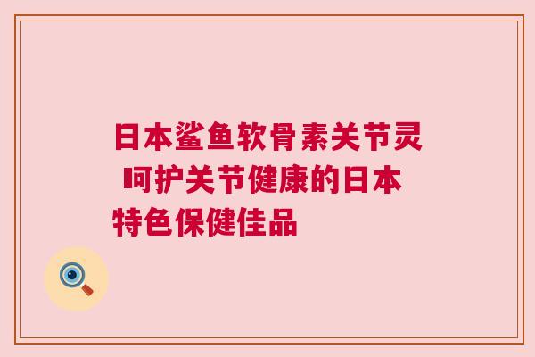 日本鲨鱼软骨素关节灵 呵护关节健康的日本特色保健佳品
