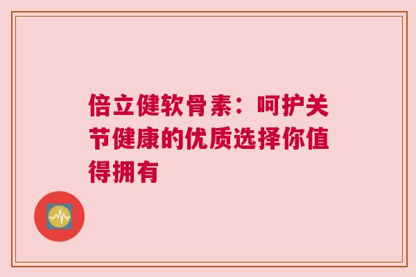 倍立健软骨素：呵护关节健康的优质选择你值得拥有