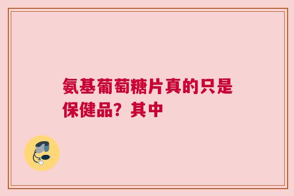 氨基葡萄糖片真的只是保健品？其中