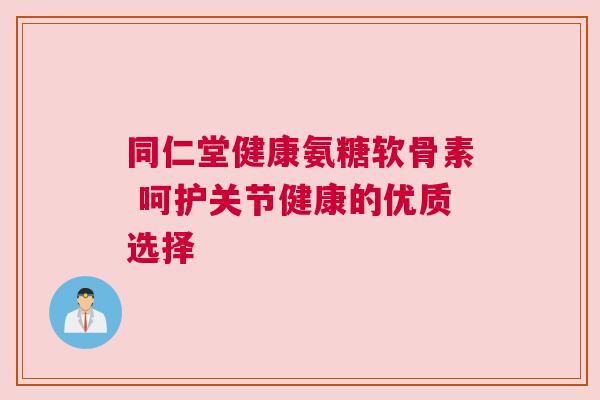 同仁堂健康氨糖软骨素 呵护关节健康的优质选择