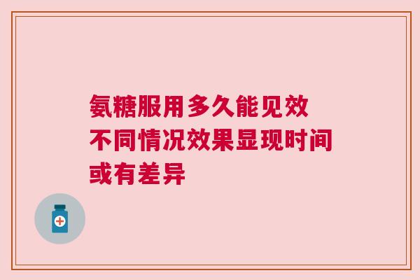 氨糖服用多久能见效 不同情况效果显现时间或有差异