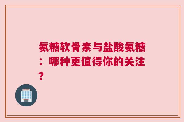 氨糖软骨素与盐酸氨糖：哪种更值得你的关注？