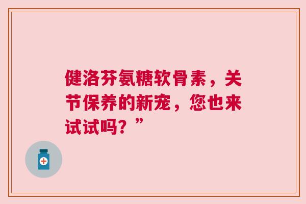 健洛芬氨糖软骨素，关节保养的新宠，您也来试试吗？”