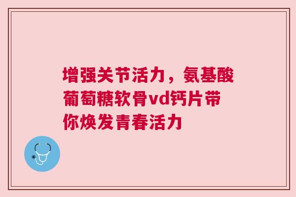增强关节活力，氨基酸葡萄糖软骨vd钙片带你焕发青春活力