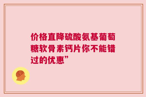 价格直降硫酸氨基葡萄糖软骨素钙片你不能错过的优惠”