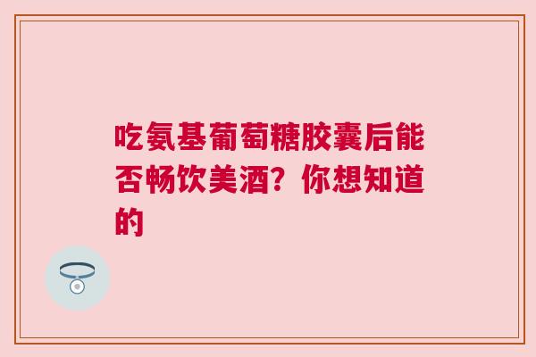 吃氨基葡萄糖胶囊后能否畅饮美酒？你想知道的