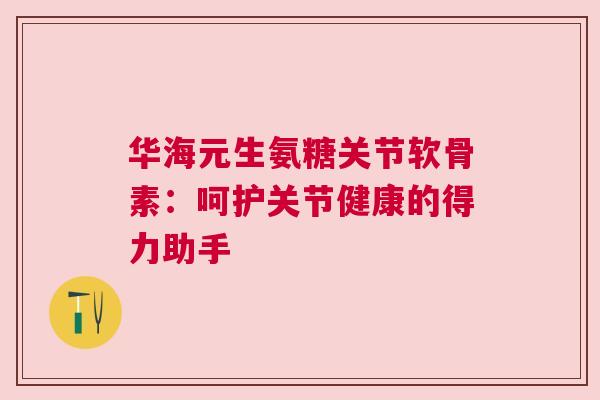 华海元生氨糖关节软骨素：呵护关节健康的得力助手