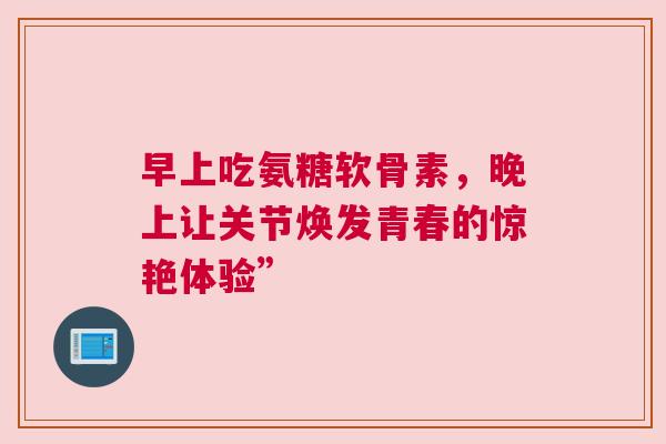 早上吃氨糖软骨素，晚上让关节焕发青春的惊艳体验”
