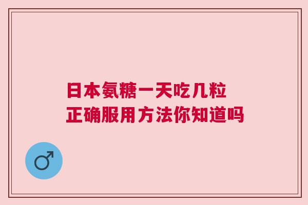 日本氨糖一天吃几粒 正确服用方法你知道吗