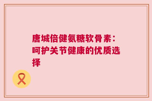 唐城倍健氨糖软骨素：呵护关节健康的优质选择