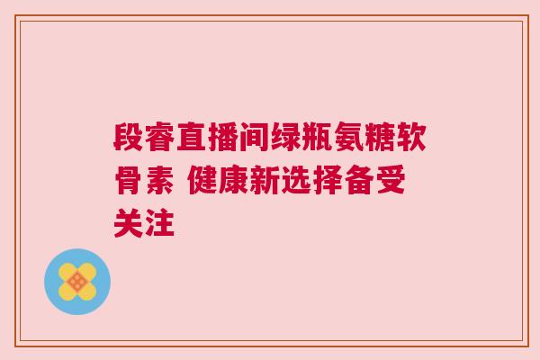 段睿直播间绿瓶氨糖软骨素 健康新选择备受关注