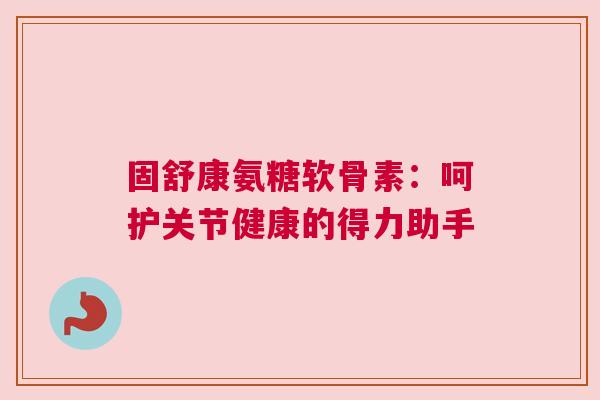固舒康氨糖软骨素：呵护关节健康的得力助手