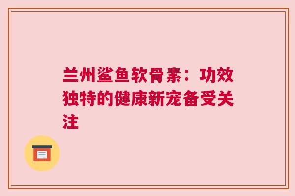 兰州鲨鱼软骨素：功效独特的健康新宠备受关注