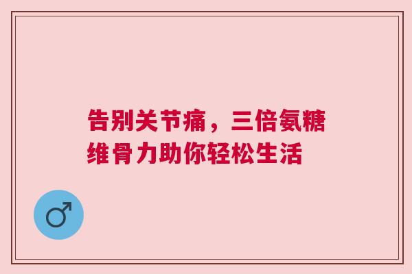告别关节痛，三倍氨糖维骨力助你轻松生活