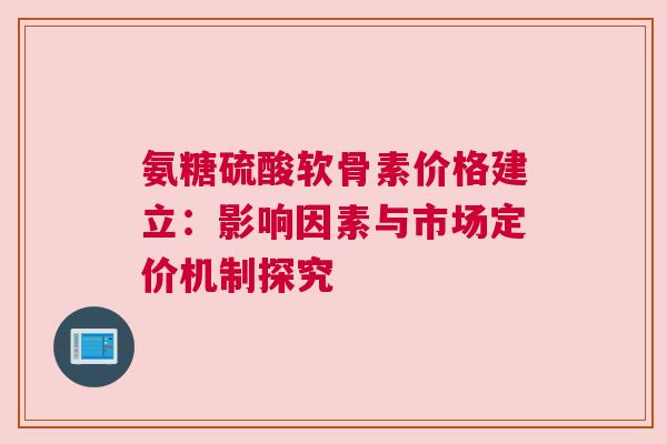氨糖硫酸软骨素价格建立：影响因素与市场定价机制探究