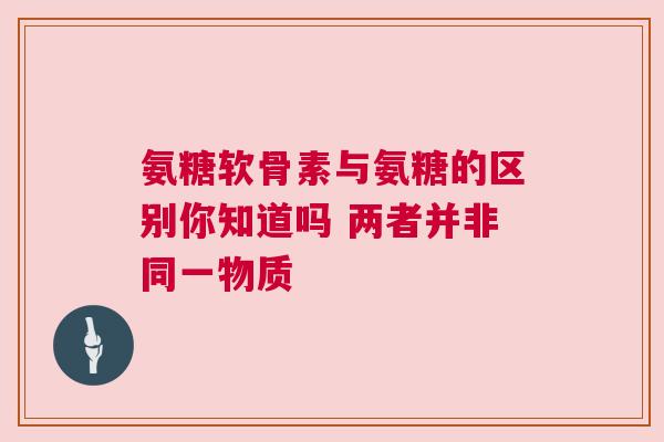 氨糖软骨素与氨糖的区别你知道吗 两者并非同一物质
