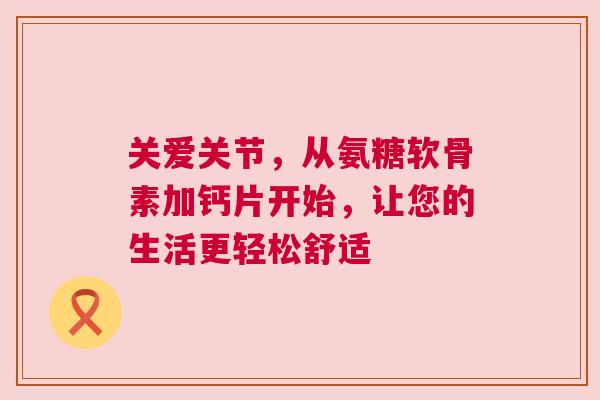 关爱关节，从氨糖软骨素加钙片开始，让您的生活更轻松舒适