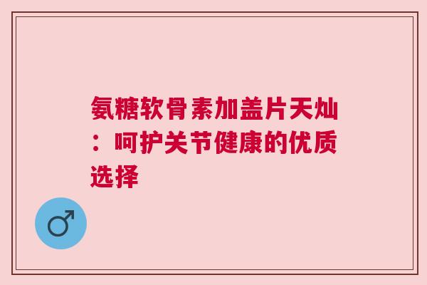 氨糖软骨素加盖片天灿：呵护关节健康的优质选择