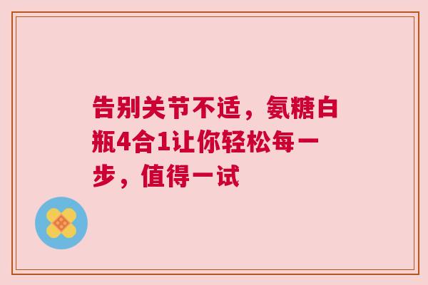 告别关节不适，氨糖白瓶4合1让你轻松每一步，值得一试