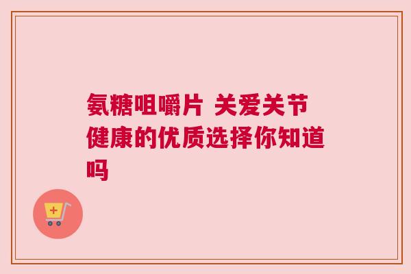 氨糖咀嚼片 关爱关节健康的优质选择你知道吗