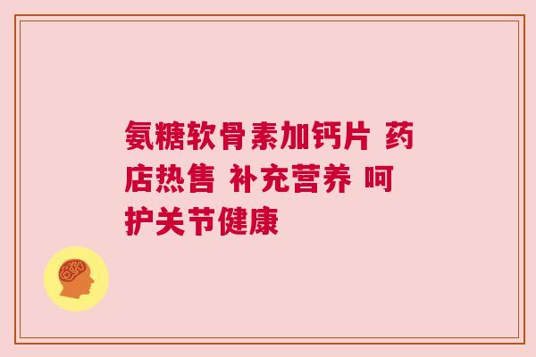 氨糖软骨素加钙片 药店热售 补充营养 呵护关节健康