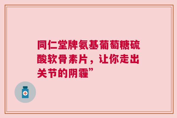 同仁堂牌氨基葡萄糖硫酸软骨素片,让你走出关节的阴霾” 同仁堂牌氨基葡萄糖硫酸软骨素片,让你走出关节的阴霾”