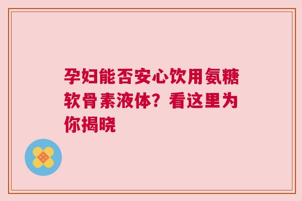 孕妇能否安心饮用氨糖软骨素液体？看这里为你揭晓