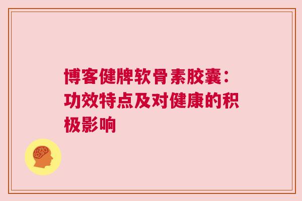 博客健牌软骨素胶囊：功效特点及对健康的积极影响