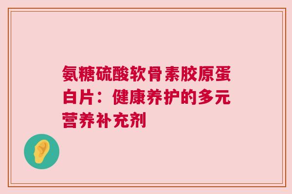 氨糖硫酸软骨素胶原蛋白片：健康养护的多元营养补充剂