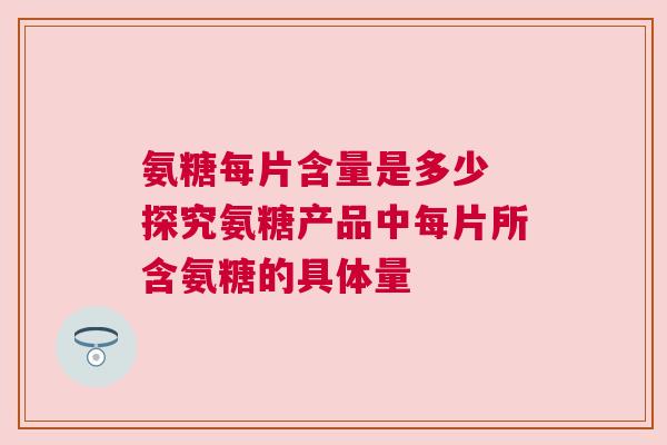 氨糖每片含量是多少 探究氨糖产品中每片所含氨糖的具体量