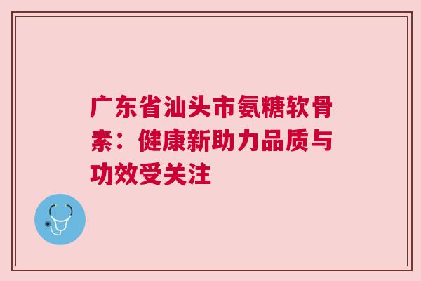 广东省汕头市氨糖软骨素：健康新助力品质与功效受关注