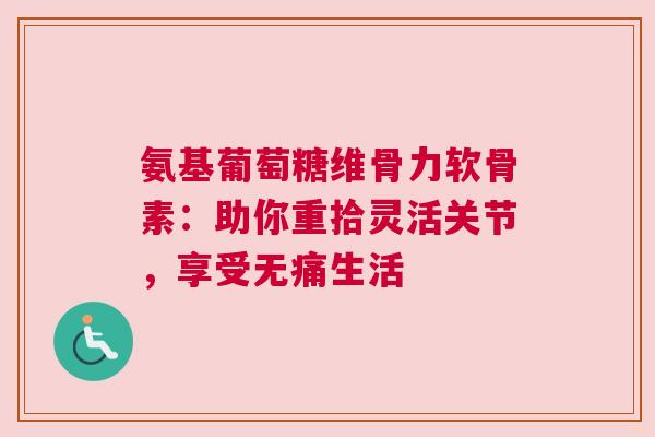 氨基葡萄糖维骨力软骨素：助你重拾灵活关节，享受无痛生活