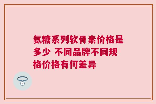 氨糖系列软骨素价格是多少 不同品牌不同规格价格有何差异