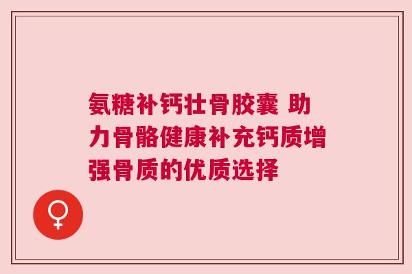 氨糖补钙壮骨胶囊 助力骨骼健康补充钙质增强骨质的优质选择