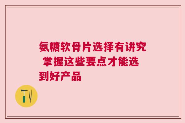 氨糖软骨片选择有讲究 掌握这些要点才能选到好产品 氨糖软骨片选择有讲究 掌握这些要点才能选到好产品