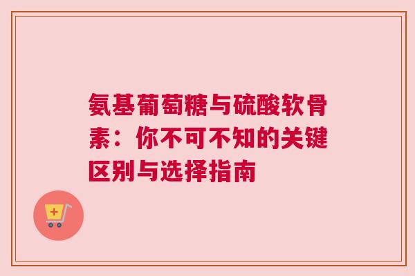氨基葡萄糖与硫酸软骨素:你不可不知的关键区别与选择指南