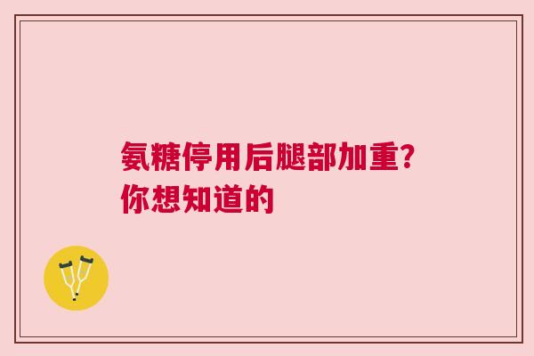氨糖停用后腿部加重？你想知道的