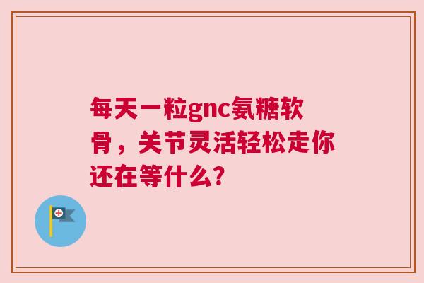 每天一粒gnc氨糖软骨，关节灵活轻松走你还在等什么？