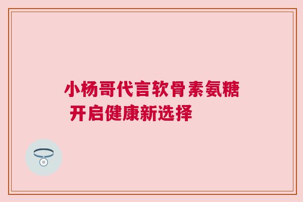 小杨哥代言软骨素氨糖 开启健康新选择