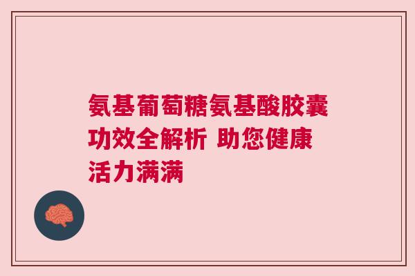 氨基葡萄糖氨基酸胶囊功效全解析 助您健康活力满满