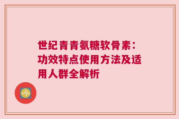 世纪青青氨糖软骨素：功效特点使用方法及适用人群全解析