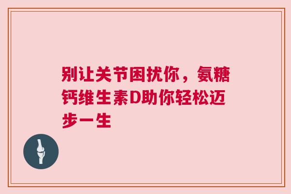 别让关节困扰你，氨糖钙维生素D助你轻松迈步一生