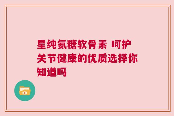 星纯氨糖软骨素 呵护关节健康的优质选择你知道吗