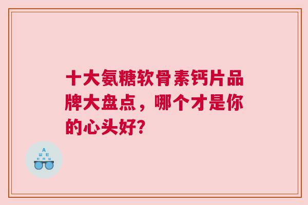 十大氨糖软骨素钙片品牌大盘点，哪个才是你的心头好？