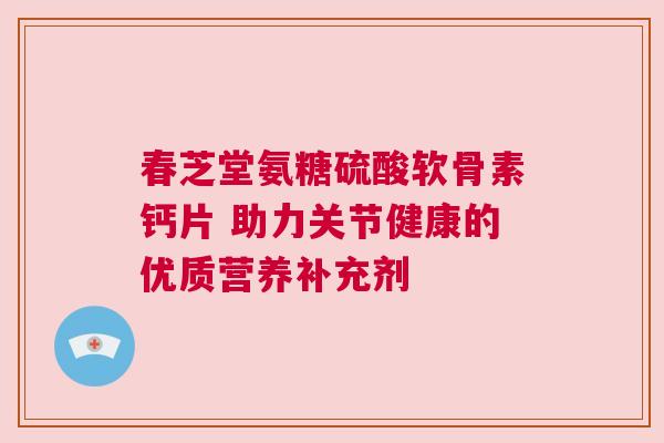 春芝堂氨糖硫酸软骨素钙片 助力关节健康的优质营养补充剂